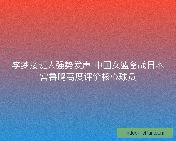 李梦接班人强势发声 中国女篮备战日本宫鲁鸣高度评价核心球员
